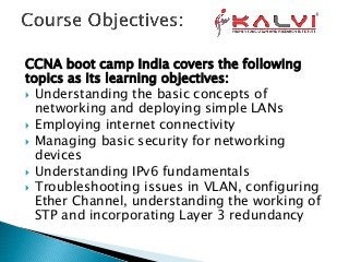 CCNA boot camp India covers the following
topics as its learning objectives:
 Understanding the basic concepts of
networking and deploying simple LANs
 Employing internet connectivity
 Managing basic security for networking
devices
 Understanding IPv6 fundamentals
 Troubleshooting issues in VLAN, configuring
Ether Channel, understanding the working of
STP and incorporating Layer 3 redundancy
 