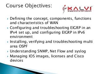  Defining the concept, components, functions
and characteristics of WAN
 Configuring and troubleshooting EIGRP in an
IPv4 set up, and configuring EIGRP in IPv6
environment
 Installing, verifying and troubleshooting multi
area OSPF
 Understanding SNMP, Net Flow and syslog
 Managing IOS images, licenses and Cisco
devices
 