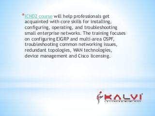 *ICND2 course will help professionals get
acquainted with core skills for installing,
configuring, operating, and troubleshooting
small enterprise networks. The training focuses
on configuring EIGRP and multi-area OSPF,
troubleshooting common networking issues,
redundant topologies, WAN technologies,
device management and Cisco licensing.
 