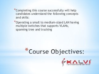 *
*Completing this course successfully will help
candidates understand the following concepts
and skills:
*Operating a small to medium-sized LAN having
multiple switches that supports VLANs,
spanning tree and trucking
 