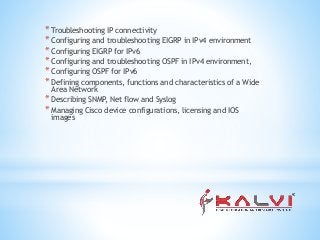 * Troubleshooting IP connectivity
* Configuring and troubleshooting EIGRP in IPv4 environment
* Configuring EIGRP for IPv6
* Configuring and troubleshooting OSPF in IPv4 environment,
* Configuring OSPF for IPv6
* Defining components, functions and characteristics of a Wide
Area Network
* Describing SNMP, Net flow and Syslog
* Managing Cisco device configurations, licensing and IOS
images
 