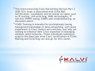 *This Interconnecting Cisco Networking Devices Part 2
(200-101) exam is associated with CCNA R&S
certification. Candidates will be tested on topics such
as IP routing, LAN switching, WAN technologies, IP
services (FHRP, syslog, SNMP) and troubleshooting, as
discussed above.
*ICND2 Training is intended for professionals having
background knowledge of data networking, with some
experience in Cisco routers and switches, and who are
looking to enhance their Cisco expertise in managing
medium-sized networks. Those individuals looking to
acquire the Associate level Cisco certification of CCNA
Routing and Switching can also go for this course.
 
