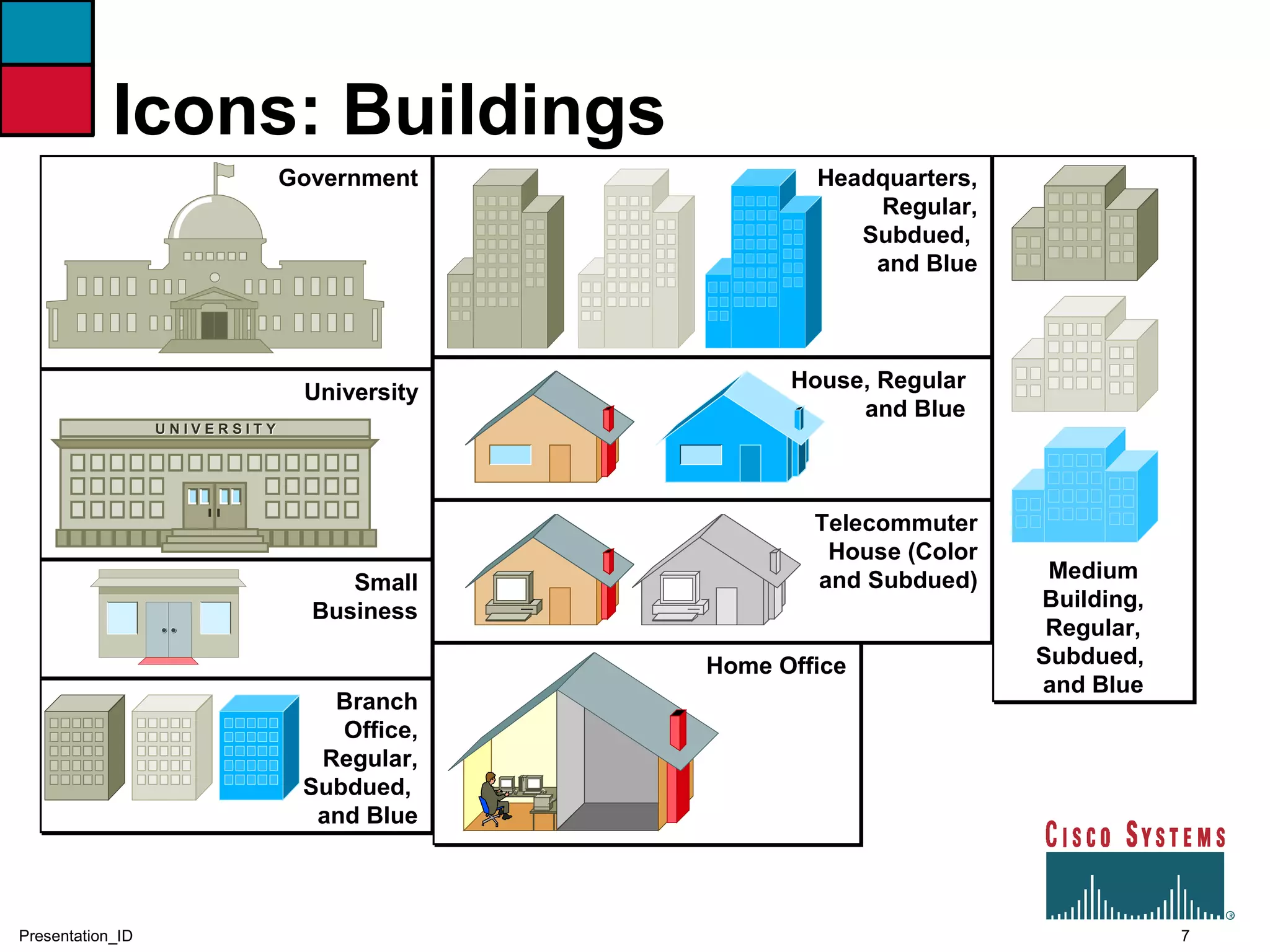7Presentation_ID
Icons: Buildings
Government
University
U N I V E R S I T YU N I V E R S I T Y
Small
Business
Branch
Office,
Regular,
Subdued,
and Blue
Headquarters,
Regular,
Subdued,
and Blue
House, Regular
and Blue
Telecommuter
House (Color
and Subdued)
Home Office
Medium
Building,
Regular,
Subdued,
and Blue
 