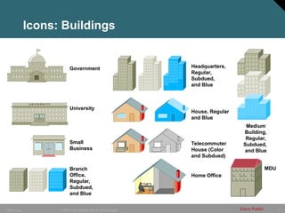 17
© 2006 Cisco Systems, Inc. All rights reserved.
10849_Icons Cisco Public
Government
University
U N I V E R S I T Y
U N I V E R S I T Y
Small
Business
Branch
Office,
Regular,
Subdued,
and Blue
Headquarters,
Regular,
Subdued,
and Blue
House, Regular
and Blue
Telecommuter
House (Color
and Subdued)
Home Office
Medium
Building,
Regular,
Subdued,
and Blue
Icons: Buildings
MDU
 