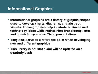 22
© 2006 Cisco Systems, Inc. All rights reserved.
10849_Icons Cisco Public
Informational Graphics
• Informational graphics are a library of graphic shapes
used to develop charts, diagrams, and abstract
visuals. These graphics help illustrate business and
technology ideas while maintaining brand compliance
and consistency across Cisco presentations
• They also serve as a reference point when developing
new and different graphics
• This library is not static and will be updated on a
quarterly basis
 