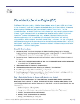 © 2014 Cisco and/or its affiliates. All rights reserved. This document is Cisco Public Information. Page 1 of 81
Ordering Guide
Cisco Identity Services Engine (ISE)
Traditional corporate network boundaries and siloed services are a thing of the past.
Today’s networks must accommodate an ever-growing array of consumer IT devices
while providing user-centric policy and enabling global collaboration. Cisco’s
contextual-based, access control solution addresses this shift by using identity-based
policies to give users and devices access to the network without sacrificing control.
The Cisco®
Identity Services Engine (ISE) works in conjunction with the Cisco
networking infrastructure to automate and simplify access control and security
compliance for wired, wireless, and VPN connectivity. Customers can use a range of
next-generation physical or virtual appliances and associated licenses for a Cisco ISE
deployment. This guide provides the information needed to order the appliances and
licenses for a Cisco ISE deployment.
Cisco ISE Ordering Steps
1. Estimate the number of concurrent endpoints in the network. Concurrent endpoints are the number of
endpoints with active network sessions that have authenticated through Cisco ISE. For example, 500 iPads
and 500 laptops with active network sessions equal 1,000 concurrent endpoints.
2. Estimate the number of appliances (physical or virtual) needed to support number of concurrent endpoints in
the network.
● Please consult a network professional who has been Cisco ISE-trained and certified to design and estimate
the number of Cisco ISE appliances needed.
3. Select the appropriate type of appliance for the deployment.
4. Select the appropriate level of support needed for the appliances in your deployment.
5. Select the appropriate type of license suitable for your deployment.
6. Select the appropriate level of services available from Cisco Advanced Services or a certified partner for the
design, deployment, and sustaining services of the deployment.
Step 1: Estimate the Number of Concurrent Endpoints in the Network
The number of concurrent endpoints is the number of endpoints with active network sessions that have been
authenticated through Cisco ISE. For example, 500 tablets and 500 laptops with active network sessions equal
1,000 concurrent endpoints. One approach to estimating the total number of concurrent endpoints would be to take
into account the:
● Number of employees in the organization
● Average number of devices per employee (desktop, laptop, smartphone, desk IP phone, etc.)
● Number of switch ports currently in the organization
● Number of access points deployed in the organization
● Average number of devices per access point
 