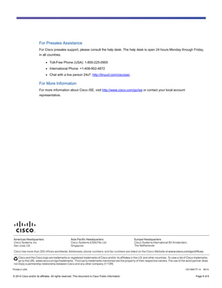 © 2014 Cisco and/or its affiliates. All rights reserved. This document is Cisco Public Information. Page 8 of 8
For Presales Assistance
For Cisco presales support, please consult the help desk. The help desk is open 24 hours Monday through Friday,
in all countries.
● Toll-Free Phone (USA): 1-800-225-0905
● International Phone: +1-408-902-4872
● Chat with a live person 24x7: http://tinyurl.com/ciscosac
For More Information
For more information about Cisco ISE, visit http://www.cisco.com/go/ise or contact your local account
representative.
Printed in USA C07-656177-14 05/14
 