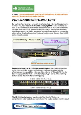 <Tags> Cisco ie5000 Switch,new Cisco IE5000 Series, IE 5000 switches,
Cisco IoT System, ie 5000 Series Switches
Cisco ie5000 Switch-Who Is It?
Do you know how to achieve a network for a factory floor with new Cisco devices in
minutes? Yes, new Cisco Industrial Ethernet (IE) 5000 Series Switches can
do it. If you wanna detect an imminent breakdown in one of your utility substations
using live video feeds from IP cameras along the network. Or deploying a citywide
surveillance system that reliably handles the amount of data needed to increase city
citizen safety. Despite all these tough industrial environments, the new Cisco ie5000
series makes it possible.
Who are the new Cisco IE5000 Series Switches? These ruggedized switches
deliver high speed, low latency, and fast device configuration so you gain the
efficiencies and new capabilities in the era of the Internet of Things (IoT). You also
become equipped to handle the connection of people, processes, data, and things
that are part of the Internet of Everything (IoE).
The IE 5000 switches are a key element of the Cisco IoT System, a
comprehensive set of products and technologies that enable solutions from the cloud
 