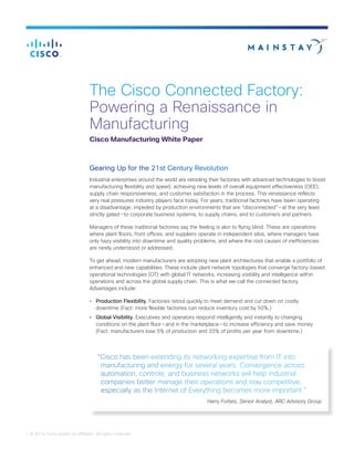 1 © 2014 Cisco and/or its affiliates. All rights reserved.
The Cisco Connected Factory:
Powering a Renaissance in
Manufacturing
Cisco Manufacturing White Paper
Gearing Up for the 21st Century Revolution
Industrial enterprises around the world are retooling their factories with advanced technologies to boost
manufacturing flexibility and speed, achieving new levels of overall equipment effectiveness (OEE),
supply chain responsiveness, and customer satisfaction in the process. This renaissance reflects
very real pressures industry players face today. For years, traditional factories have been operating
at a disadvantage, impeded by production environments that are “disconnected” — at the very least
strictly gated — to corporate business systems, to supply chains, and to customers and partners.
Managers of these traditional factories say the feeling is akin to flying blind. These are operations
where plant floors, front offices, and suppliers operate in independent silos, where managers have
only hazy visibility into downtime and quality problems, and where the root causes of inefficiencies
are rarely understood or addressed.
To get ahead, modern manufacturers are adopting new plant architectures that enable a portfolio of
enhanced and new capabilities. These include plant network topologies that converge factory-based
operational technologies (OT) with global IT networks, increasing visibility and intelligence within
operations and across the global supply chain. This is what we call the connected factory.
Advantages include:
•	 Production Flexibility. Factories retool quickly to meet demand and cut down on costly
downtime (Fact: more flexible factories can reduce inventory cost by 50%.)
•	 Global Visibility. Executives and operators respond intelligently and instantly to changing
conditions on the plant floor — and in the marketplace — to increase efficiency and save money
(Fact: manufacturers lose 5% of production and 33% of profits per year from downtime.)
“Cisco has been extending its networking expertise from IT into
manufacturing and energy for several years. Convergence across
automation, controls, and business networks will help industrial
companies better manage their operations and stay competitive,
especially as the Internet of Everything becomes more important.”
Harry Forbes, Senior Analyst, ARC Advisory Group
 