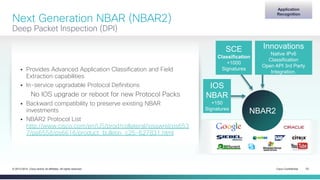 Cisco Confidential 23© 2013-2014 Cisco and/or its affiliates. All rights reserved.
Next Generation NBAR (NBAR2)
Deep Packet Inspection (DPI)
 Provides Advanced Application Classification and Field
Extraction capabilities
 In-service upgradable Protocol Definitions
No IOS upgrade or reboot for new Protocol Packs
 Backward compatibility to preserve existing NBAR
investments
 NBAR2 Protocol List
http://www.cisco.com/en/US/prod/collateral/iosswrel/ps653
7/ps6558/ps6616/product_bulletin_c25-627831.html
Application
Recognition
NBAR2
IOS
NBAR
+150
Signatures
SCE
Classification
+1000
Signatures
Innovations
Native IPv6
Classification
Open API 3rd Party
Integration.
 