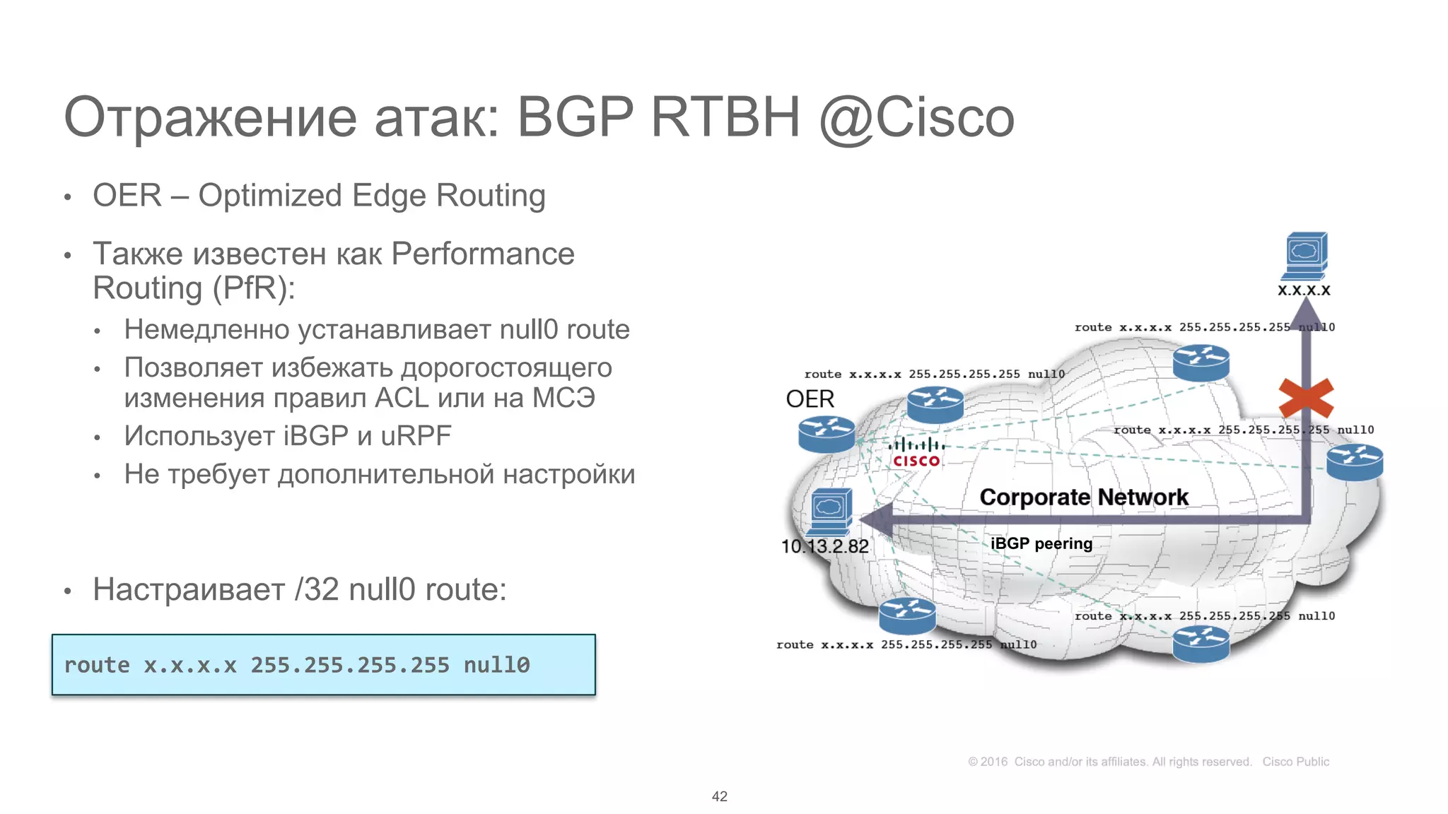 Отражение атак: BGP RTBH @Cisco
• OER – Optimized Edge Routing
• Также известен как Performance
Routing (PfR):
• Немедленно устанавливает null0 route
• Позволяет избежать дорогостоящего
изменения правил ACL или на МСЭ
• Использует iBGP и uRPF
• Не требует дополнительной настройки
• Настраивает /32 null0 route:
42
route x.x.x.x 255.255.255.255 null0
iBGP peering
 