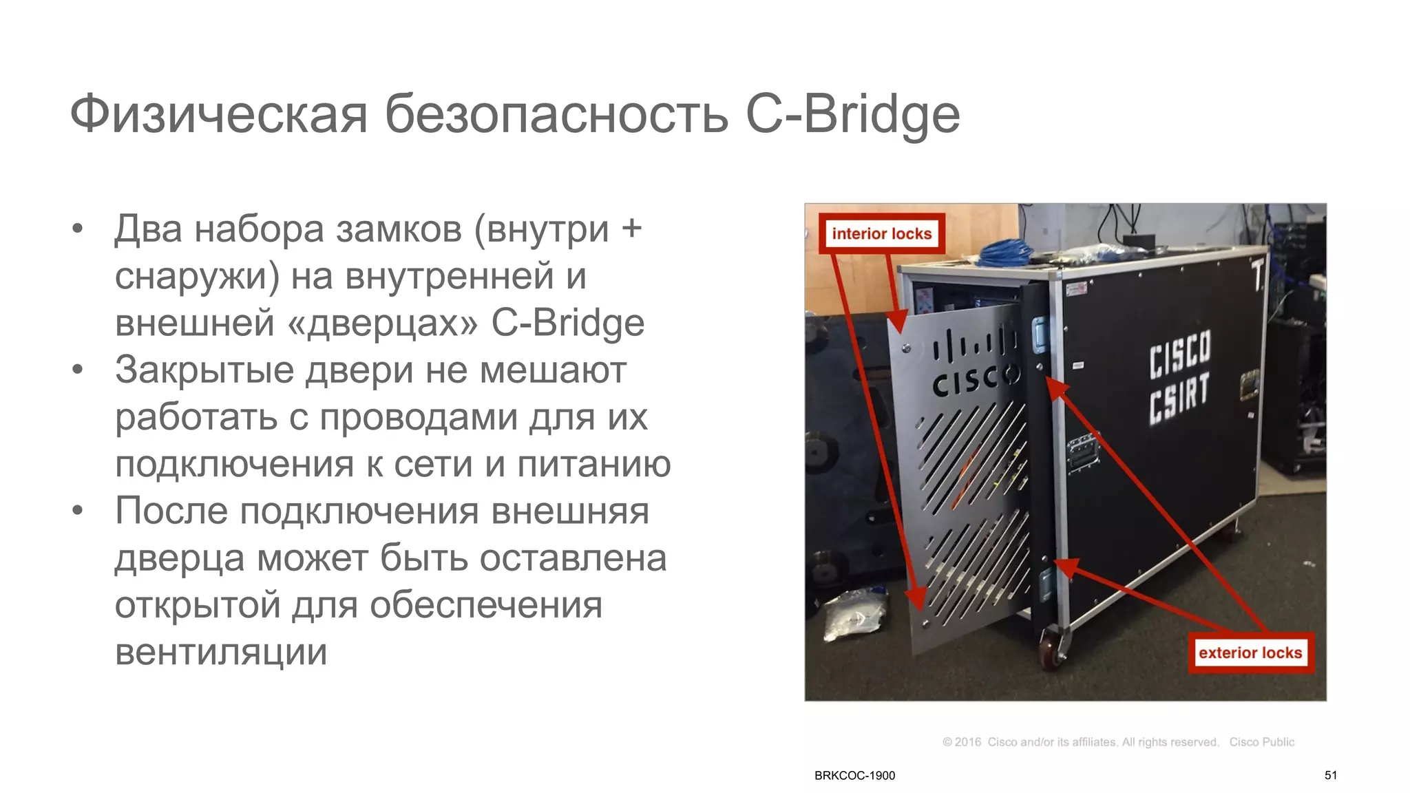 Физическая безопасность C-Bridge
• Два набора замков (внутри +
снаружи) на внутренней и
внешней «дверцах» C-Bridge
• Закрытые двери не мешают
работать с проводами для их
подключения к сети и питанию
• После подключения внешняя
дверца может быть оставлена
открытой для обеспечения
вентиляции
BRKCOC-1900 51
 