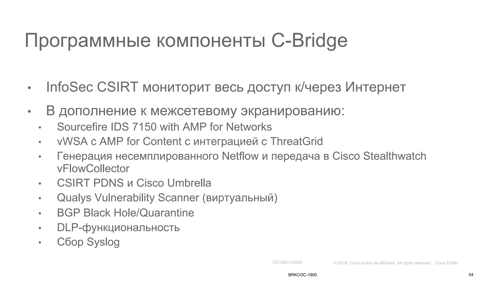 Программные компоненты C-Bridge
• InfoSec CSIRT мониторит весь доступ к/через Интернет
• В дополнение к межсетевому экранированию:
• Sourcefire IDS 7150 with AMP for Networks
• vWSA с AMP for Content с интеграцией с ThreatGrid
• Генерация несемплированного Netflow и передача в Cisco Stealthwatch
vFlowCollector
• CSIRT PDNS и Cisco Umbrella
• Qualys Vulnerability Scanner (виртуальный)
• BGP Black Hole/Quarantine
• DLP-функциональность
• Сбор Syslog
BRKCOC-1900 54
 