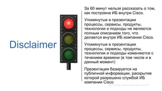 Disclaimer
За 60 минут нельзя рассказать о том,
как построена ИБ внутри Cisco.
Упомянутые в презентации
процессы, сервисы,...