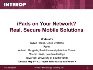 iPads on Your Network?
Real, Secure Mobile Solutions
                       Moderator
             Sylvia Hooks, Cisco Systems
                         Panel
   Alden L. Brugada, Rush University Medical Center
            Mitchel Davis, Bowdoin College
         Toivo Voll, University of South Florida
   Tuesday, May 8th at 2:30 pm in Mandalay Bay Room K
 