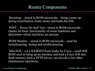 Router Components

     Bootstrap – stored in ROM microcode – brings router up
     during initialisation, boots router and loads the IOS.

     POST – Power On Self Test - stored in ROM microcode –
     checks for basic functionality of router hardware and
     determines which interfaces are present

     ROM Monitor – stored in ROM microcode – used for
     manufacturing, testing and troubleshooting

      Mini-IOS – a.k.a RXBOOT/boot loader by Cisco – small IOS
     ROM used to bring up an interface and load a Cisco IOS into
     flash memory from a TFTP server; can also do a few other
     maintenance operations

Cisco Router Configuration                       AfNOG 2003 / Track 2 # 1
 