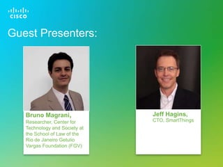 © 2013 Cisco and/or its affiliates. All rights reserved. Cisco Confidential 13
Jeff Hagins,
CTO, SmartThings
Guest Presenters:
Bruno Magrani,
Researcher, Center for
Technology and Society at
the School of Law of the
Rio de Janeiro Getulio
Vargas Foundation (FGV)
 