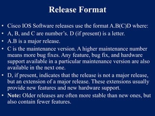 Release Format
•
•
•
•

Cisco IOS Software releases use the format A.B(C)D where:
A, B, and C are number’s. D (if present) is a letter.
A.B is a major release.
C is the maintenance version. A higher maintenance number
means more bug fixes. Any feature, bug fix, and hardware
support available in a particular maintenance version are also
available in the next one.
• D, if present, indicates that the release is not a major release,
but an extension of a major release. These extensions usually
provide new features and new hardware support.
• Note: Older releases are often more stable than new ones, but
also contain fewer features.

 
