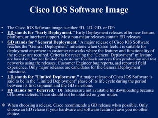 Cisco IOS Software Image
• The Cisco IOS Software image is either ED, LD, GD, or DF:
• ED stands for "Early Deployment." Early Deployment releases offer new feature,
platform, or interface support. Most non-major releases contain ED releases.
• GD stands for "General Deployment." A major release of Cisco IOS Software
reaches the "General Deployment" milestone when Cisco feels it is suitable for
deployment anywhere in customer networks where the features and functionality of
the release are required. Criteria for reaching the "General Deployment" milestone
are based on, but not limited to, customer feedback surveys from production and test
networks using the releases, Customer Engineer bug reports, and reported field
experience. Only major releases are candidates for the General Deployment
milestone.
• LD stands for "Limited Deployment." A major release of Cisco IOS Software is
said to be in the "Limited Deployment" phase of its life cycle during the period
between its first shipment and the GD milestone.
• DF stands for "Deferred." DF releases are not available for downloading because
of known defects. These should not be installed on your router.
 When choosing a release, Cisco recommends a GD release when possible. Only
choose an ED release if your hardware and software features leave you no other
choice.

 