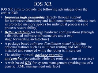 IOS XR
IOS XR aims to provide the following advantages over the
earlier IOS:
• Improved high availability (largely through support
for hardware redundancy and fault containment methods such
as protected memory spaces for individual processes and
process restart ability)
• Better scalability for large hardware configurations (through
a distributed software infrastructure and a twostage forwarding architecture)
• A package based software distribution model (allowing
optional features such as multicast routing and MPLS to be
installed and removed while the router is in service)
• The ability to install package upgrades
and patches (potentially while the router remains in service)
• A web-based GUI for system management (making use of a
generic, XML management interface)

 