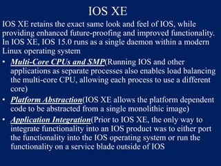 IOS XE
IOS XE retains the exact same look and feel of IOS, while
providing enhanced future-proofing and improved functionality.
In IOS XE, IOS 15.0 runs as a single daemon within a modern
Linux operating system
• Multi-Core CPUs and SMP(Running IOS and other
applications as separate processes also enables load balancing
the multi-core CPU, allowing each process to use a different
core)
• Platform Abstraction(IOS XE allows the platform dependent
code to be abstracted from a single monolithic image)
• Application Integration(Prior to IOS XE, the only way to
integrate functionality into an IOS product was to either port
the functionality into the IOS operating system or run the
functionality on a service blade outside of IOS

 
