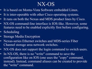 NX-OS
•
•
•
•
•
•
•
•
•

It is based on Monta-Vista Software embedded Linux.
It is inter-operable with other Cisco operating systems.
It runs on both the Nexus and MDS product lines by Cisco.
NX-OS command-line interface is IOS-like. However, some
features need to be enabled explicitly first before configuring.
Scheduling
Storage Media Encryption
Nexus-series Ethernet switches and MDS-series Fiber
Channel storage area network switches.
NX-OS does not support the login command to switch users.
In NX-OS, there is no "write" command to save the
configuration like on IOS (one uses the "copy" command,
instead). Instead, command aliases can be created to provide
the "write" command.

 