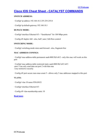 CCNA4.com

Cisco IOS Cheat Sheet - CATALYST COMMANDS
SWITCH ADDRESS:

· Config# ip address 192.168.10.2 255.255.255.0

· Config# ip default-gateway 192.168.10.1

DUPLEX MODE:

· Config# interface Ethernet 0/5 - “fastethernet” for 100 Mbps ports

· Config-if# duplex full - also, half | auto | full-flow-control

SWITCHING MODE:

· Config# switching-mode store-and-forward - also, fragment-free

MAC ADDRESS CONFIGS:

· Config# mac-address-table permanent aaab.000f.ffef e0/2 - only this mac will work on this
port

· Config# mac-address-table restricted static aaab.000f.ffef e0/2 e0/3
-port 3 can only send data out port 2 with that mac
-very restrictive security

· Config-if# port secure max-mac-count 5 - allows only 5 mac addresses mapped to this port

VLANS:

· Config# vlan 10 name FINANCE

· Config# interface Ethernet 0/3

· Config-if# vlan-membership static 10

Read more




CCNA4.com
 