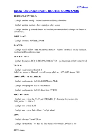 CCNA4.com

Cisco IOS Cheat Sheet - ROUTER COMMANDS
TERMINAL CONTROLS:

· Config# terminal editing - allows for enhanced editing commands

· Config# terminal monitor - shows output on telnet session

· Config# terminal ip netmask-format hexadecimal|bit-count|decimal - changes the format of
subnet masks

HOST NAME:

· Config# hostname ROUTER_NAME

BANNER:

· Config# banner motd # TYPE MESSAGE HERE # - # can be substituted for any character,
must start and finish the message

DESCRIPTIONS:

· Config# description THIS IS THE SOUTH ROUTER - can be entered at the Config-if level

CLOCK:

· Config# clock timezone Central -6
# clock set hh:mm:ss dd month yyyy - Example: clock set 14:35:00 25 August 2003

CHANGING THE REGISTER:

· Config# config-register 0x2100 - ROM Monitor Mode

· Config# config-register 0x2101 - ROM boot

· Config# config-register 0x2102 - Boot from NVRAM

BOOT SYSTEM:

· Config# boot system tftp FILENAME SERVER_IP - Example: boot system tftp
2600_ios.bin 192.168.14.2

· Config# boot system ROM

· Config# boot system flash - Then - Config# reload

CDP:

· Config# cdp run - Turns CDP on

· Config# cdp holdtime 180 - Sets the time that a device remains. Default is 180


CCNA4.com
 