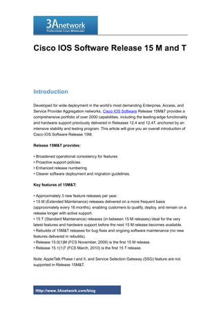 Cisco IOS Software Release 15 M and T
Introduction
Developed for wide deployment in the world’s most demanding Enterprise, Access, and
Service Provider Aggregation networks, Cisco IOS Software Release 15M&T provides a
comprehensive portfolio of over 2000 capabilities, including the leading-edge functionality
and hardware support previously delivered in Releases 12.4 and 12.4T, anchored by an
intensive stability and testing program. This article will give you an overall introduction of
Cisco IOS Software Release 15M.
Release 15M&T provides:
• Broadened operational consistency for features
• Proactive support policies
• Enhanced release numbering
• Clearer software deployment and migration guidelines.
Key features of 15M&T:
• Approximately 3 new feature releases per year.
• 15 M (Extended Maintenance) releases delivered on a more frequent basis
(approximately every 16 months), enabling customers to qualify, deploy, and remain on a
release longer with active support.
• 15 T (Standard Maintenance) releases (in between 15 M releases) ideal for the very
latest features and hardware support before the next 15 M release becomes available.
• Rebuilds of 15M&T releases for bug fixes and ongoing software maintenance (no new
features delivered in rebuilds).
• Release 15.0(1)M (FCS November, 2009) is the first 15 M release.
• Release 15.1(1)T (FCS March, 2010) is the first 15 T release.
Note: AppleTalk Phase I and II, and Service Selection Gateway (SSG) feature are not
supported in Release 15M&T.
1
 