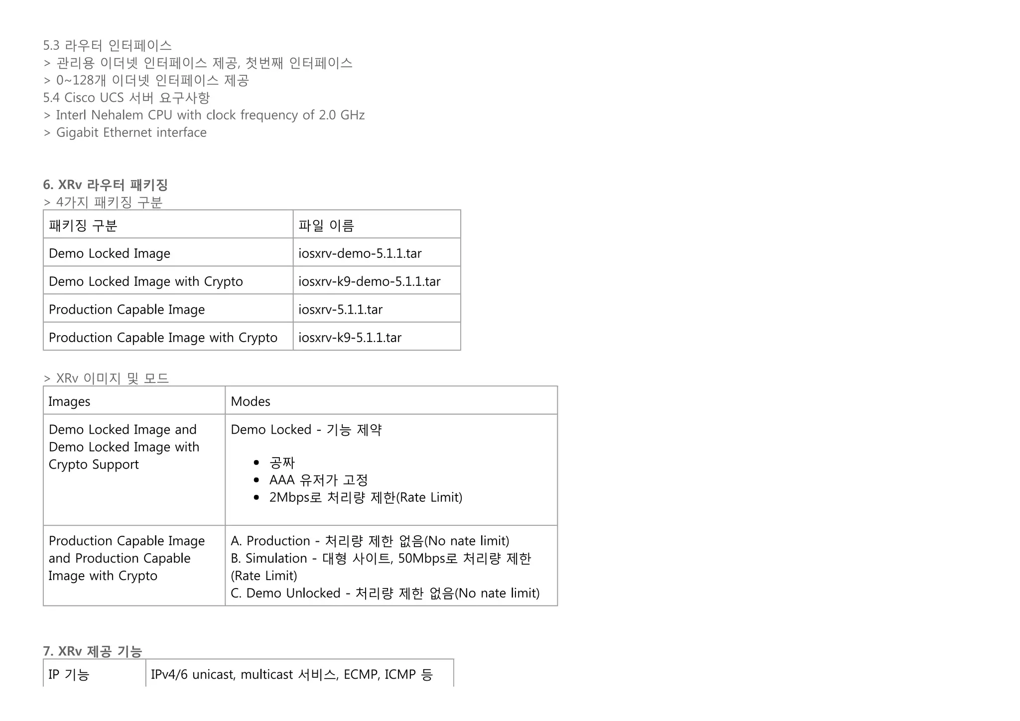 5.3 라우터 인터페이스
> 관리용 이더넷 인터페이스 제공, 첫번째 인터페이스
> 0~128개 이더넷 인터페이스 제공
5.4 Cisco UCS 서버 요구사항
> Interl Nehalem CPU with clock frequency of 2.0 GHz
> Gigabit Ethernet interface
   
   
6. XRv 라우터 패키징
> 4가지 패키징 구분
패키징 구분 파일 이름
Demo Locked Image iosxrv-demo-5.1.1.tar
Demo Locked Image with Crypto iosxrv-k9-demo-5.1.1.tar
Production Capable Image iosxrv-5.1.1.tar
Production Capable Image with Crypto iosxrv-k9-5.1.1.tar
   
> XRv 이미지 및 모드
Images Modes
Demo Locked Image and
Demo Locked Image with
Crypto Support
Demo Locked - 기능 제약
공짜
AAA 유저가 고정
2Mbps로 처리량 제한(Rate Limit)
Production Capable Image
and Production Capable
Image with Crypto
A. Production - 처리량 제한 없음(No nate limit)
B. Simulation - 대형 사이트, 50Mbps로 처리량 제한
(Rate Limit)
C. Demo Unlocked - 처리량 제한 없음(No nate limit)
   
   
7. XRv 제공 기능
IP 기능 IPv4/6 unicast, multicast 서비스, ECMP, ICMP 등
 