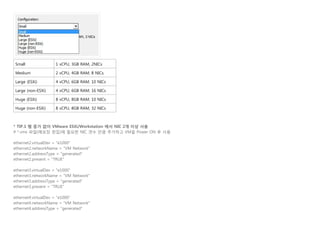 Small 1 vCPU, 3GB RAM, 2NICs
Medium 2 vCPU, 4GB RAM, 8 NICs
Large (ESXi) 4 vCPU, 6GB RAM, 10 NICs
Large (non-ESXi) 4 vCPU, 6GB RAM, 16 NICs
Huge (ESXi) 8 vCPU, 8GB RAM, 10 NICs
Huge (non-ESXi) 8 vCPU, 8GB RAM, 32 NICs
* TIP.1 램 증가 없이 VMware ESXi/Workstation 에서 NIC 2개 이상 사용
# *.vmx 파일(메모장 편집)에 필요한 NIC 갯수 만큼 추가하고 VM을 Power ON 후 사용
ethernet2.virtualDev = "e1000"            
ethernet2.networkName = "VM Network"      
ethernet2.addressType = "generated"       
ethernet2.present = "TRUE"                
 
ethernet3.virtualDev = "e1000"            
ethernet3.networkName = "VM Network"      
ethernet3.addressType = "generated"       
ethernet3.present = "TRUE"                
 
ethernet4.virtualDev = "e1000"            
ethernet4.networkName = "VM Network"      
ethernet4.addressType = "generated"       
 