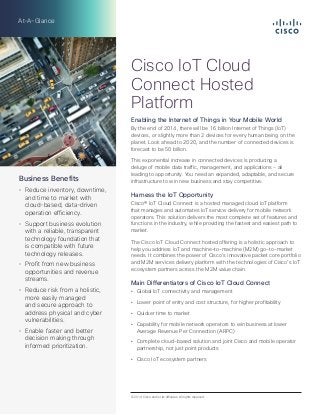 At-A-Glance 
Cisco IoT Cloud 
Connect Hosted 
Platform 
Enabling the Internet of Things in Your Mobile World 
By the end of 2014, there will be 16 billion Internet of Things (IoT) 
devices, or slightly more than 2 devices for every human being on the 
planet. Look ahead to 2020, and the number of connected devices is 
forecast to be 50 billion. 
This exponential increase in connected devices is producing a 
deluge of mobile data traffic, management, and applications - all 
leading to opportunity. You need an expanded, adaptable, and secure 
infrastructure to win new business and stay competitive. 
Harness the IoT Opportunity 
Cisco® IoT Cloud Connect is a hosted managed cloud IoT platform 
that manages and automates IoT service delivery for mobile network 
operators. This solution delivers the most complete set of features and 
functions in the industry, while providing the fastest and easiest path to 
market. 
The Cisco IoT Cloud Connect hosted offering is a holistic approach to 
help you address IoT and machine-to-machine (M2M) go-to-market 
needs. It combines the power of Cisco’s innovative packet core portfolio 
and M2M services delivery platform with the technologies of Cisco’s IoT 
ecosystem partners across the M2M value chain. 
Main Differentiators of Cisco IoT Cloud Connect 
Ȥ Global IoT connectivity and management 
Ȥ Lower point of entry and cost structure, for higher profitability 
Ȥ Quicker time to market 
Ȥ Capability for mobile network operators to win business at lower 
Average Revenue Per Connection (ARPC) 
Ȥ Complete cloud-based solution and joint Cisco and mobile operator 
partnership, not just point products 
Ȥ Cisco IoT ecosystem partners 
Business Benefits 
Ȥ Reduce inventory, downtime, 
and time to market with 
cloud-based, data-driven 
operation efficiency. 
Ȥ Support business evolution 
with a reliable, transparent 
technology foundation that 
is compatible with future 
technology releases. 
Ȥ Profit from new business 
opportunities and revenue 
streams. 
Ȥ Reduce risk from a holistic, 
more easily managed 
and secure approach to 
address physical and cyber 
vulnerabilities. 
Ȥ Enable faster and better 
decision making through 
informed prioritization. 
© 2014 Cisco and/or its affiliates. All rights reserved. 
 