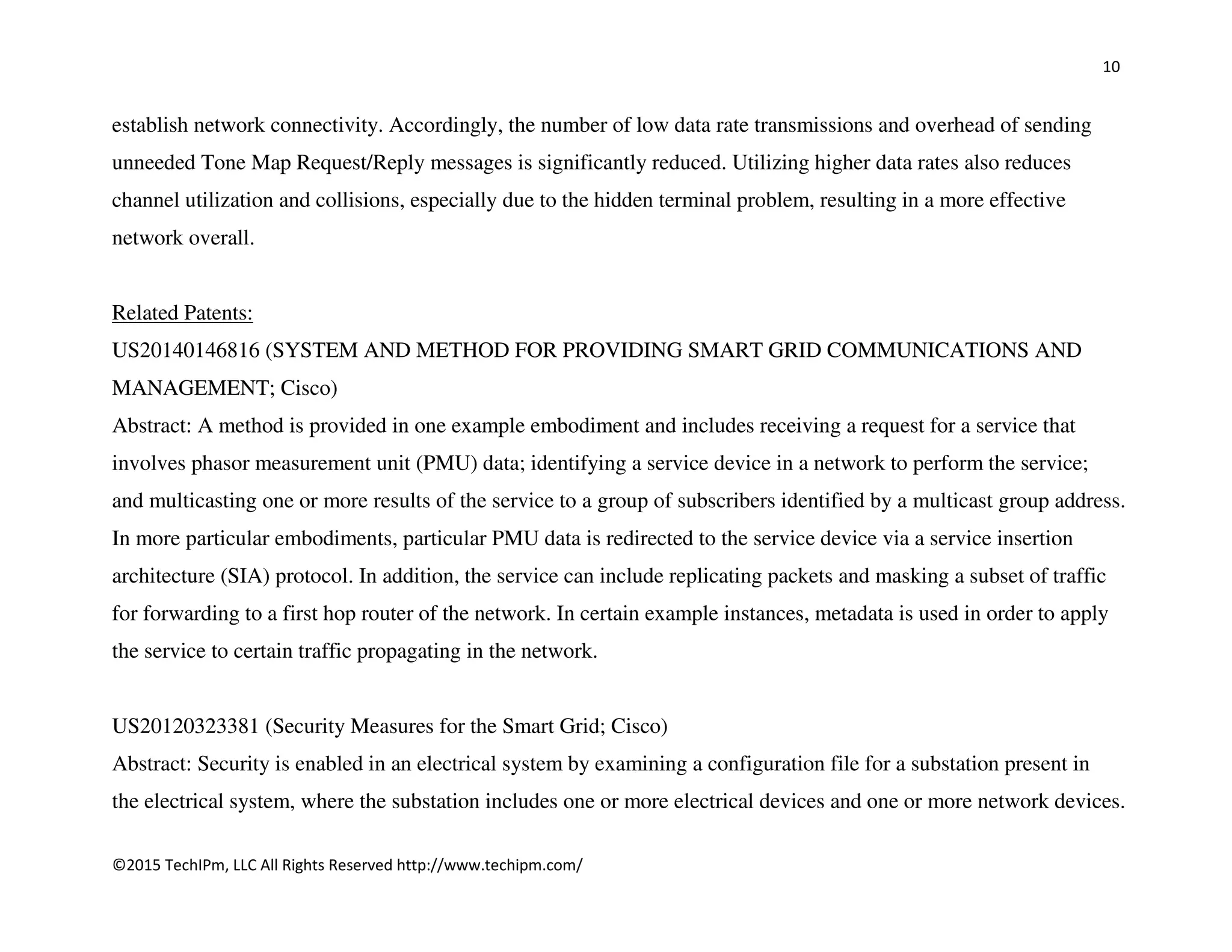10
©2015 TechIPm, LLC All Rights Reserved http://www.techipm.com/
establish network connectivity. Accordingly, the number of low data rate transmissions and overhead of sending
unneeded Tone Map Request/Reply messages is significantly reduced. Utilizing higher data rates also reduces
channel utilization and collisions, especially due to the hidden terminal problem, resulting in a more effective
network overall.
Related Patents:
US20140146816 (SYSTEM AND METHOD FOR PROVIDING SMART GRID COMMUNICATIONS AND
MANAGEMENT; Cisco)
Abstract: A method is provided in one example embodiment and includes receiving a request for a service that
involves phasor measurement unit (PMU) data; identifying a service device in a network to perform the service;
and multicasting one or more results of the service to a group of subscribers identified by a multicast group address.
In more particular embodiments, particular PMU data is redirected to the service device via a service insertion
architecture (SIA) protocol. In addition, the service can include replicating packets and masking a subset of traffic
for forwarding to a first hop router of the network. In certain example instances, metadata is used in order to apply
the service to certain traffic propagating in the network.
US20120323381 (Security Measures for the Smart Grid; Cisco)
Abstract: Security is enabled in an electrical system by examining a configuration file for a substation present in
the electrical system, where the substation includes one or more electrical devices and one or more network devices.
 
