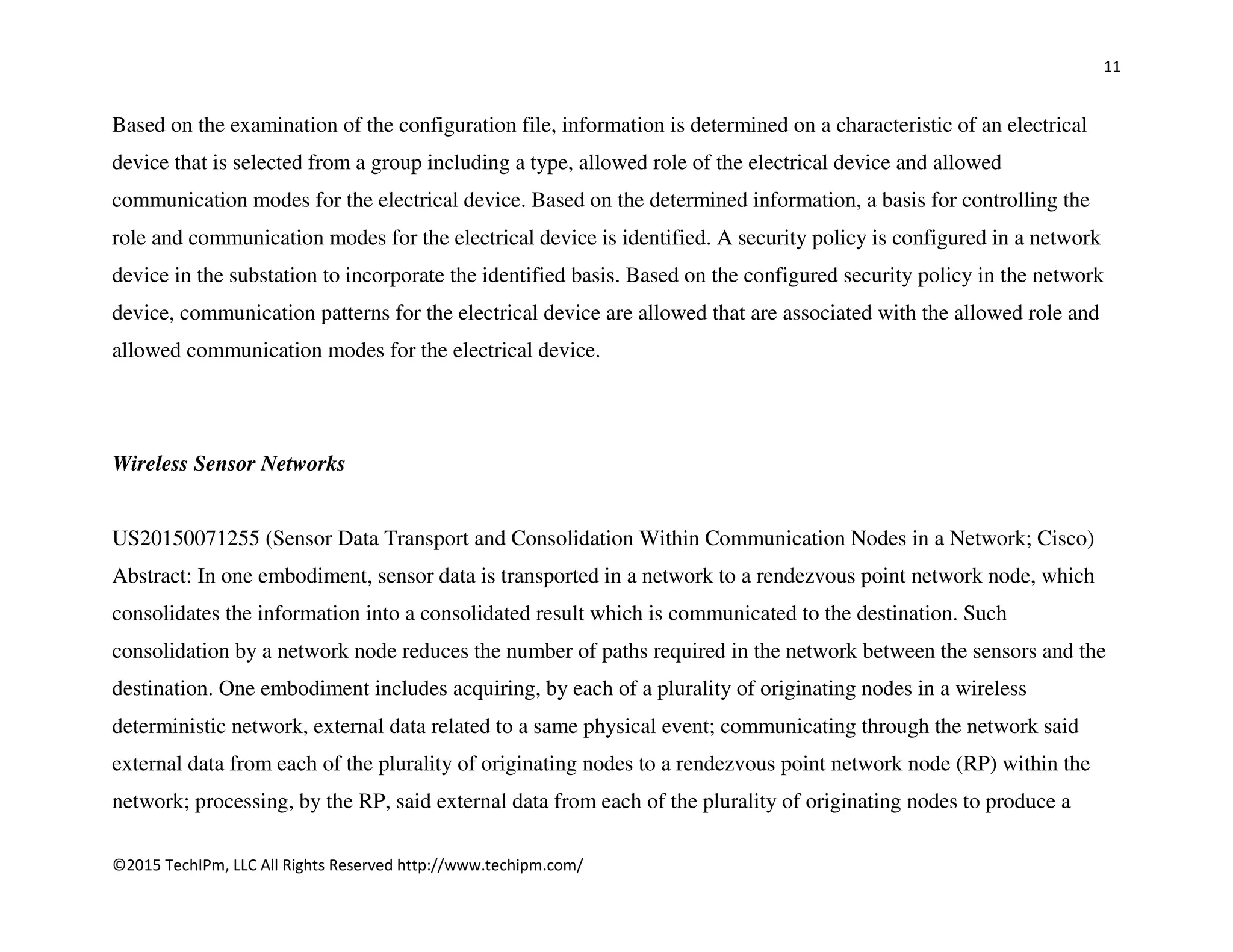 11
©2015 TechIPm, LLC All Rights Reserved http://www.techipm.com/
Based on the examination of the configuration file, information is determined on a characteristic of an electrical
device that is selected from a group including a type, allowed role of the electrical device and allowed
communication modes for the electrical device. Based on the determined information, a basis for controlling the
role and communication modes for the electrical device is identified. A security policy is configured in a network
device in the substation to incorporate the identified basis. Based on the configured security policy in the network
device, communication patterns for the electrical device are allowed that are associated with the allowed role and
allowed communication modes for the electrical device.
Wireless Sensor Networks
US20150071255 (Sensor Data Transport and Consolidation Within Communication Nodes in a Network; Cisco)
Abstract: In one embodiment, sensor data is transported in a network to a rendezvous point network node, which
consolidates the information into a consolidated result which is communicated to the destination. Such
consolidation by a network node reduces the number of paths required in the network between the sensors and the
destination. One embodiment includes acquiring, by each of a plurality of originating nodes in a wireless
deterministic network, external data related to a same physical event; communicating through the network said
external data from each of the plurality of originating nodes to a rendezvous point network node (RP) within the
network; processing, by the RP, said external data from each of the plurality of originating nodes to produce a
 