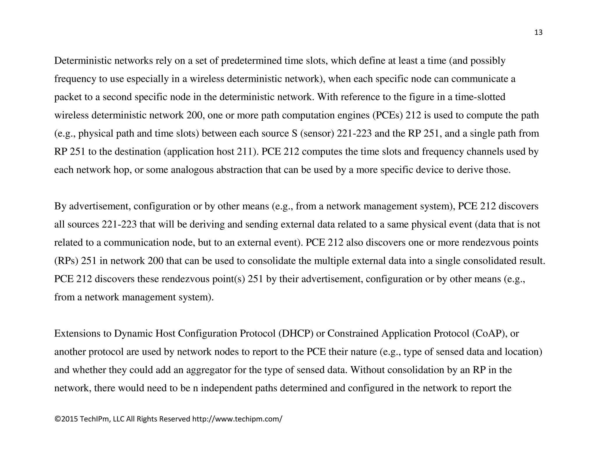13
©2015 TechIPm, LLC All Rights Reserved http://www.techipm.com/
Deterministic networks rely on a set of predetermined time slots, which define at least a time (and possibly
frequency to use especially in a wireless deterministic network), when each specific node can communicate a
packet to a second specific node in the deterministic network. With reference to the figure in a time-slotted
wireless deterministic network 200, one or more path computation engines (PCEs) 212 is used to compute the path
(e.g., physical path and time slots) between each source S (sensor) 221-223 and the RP 251, and a single path from
RP 251 to the destination (application host 211). PCE 212 computes the time slots and frequency channels used by
each network hop, or some analogous abstraction that can be used by a more specific device to derive those.
By advertisement, configuration or by other means (e.g., from a network management system), PCE 212 discovers
all sources 221-223 that will be deriving and sending external data related to a same physical event (data that is not
related to a communication node, but to an external event). PCE 212 also discovers one or more rendezvous points
(RPs) 251 in network 200 that can be used to consolidate the multiple external data into a single consolidated result.
PCE 212 discovers these rendezvous point(s) 251 by their advertisement, configuration or by other means (e.g.,
from a network management system).
Extensions to Dynamic Host Configuration Protocol (DHCP) or Constrained Application Protocol (CoAP), or
another protocol are used by network nodes to report to the PCE their nature (e.g., type of sensed data and location)
and whether they could add an aggregator for the type of sensed data. Without consolidation by an RP in the
network, there would need to be n independent paths determined and configured in the network to report the
 