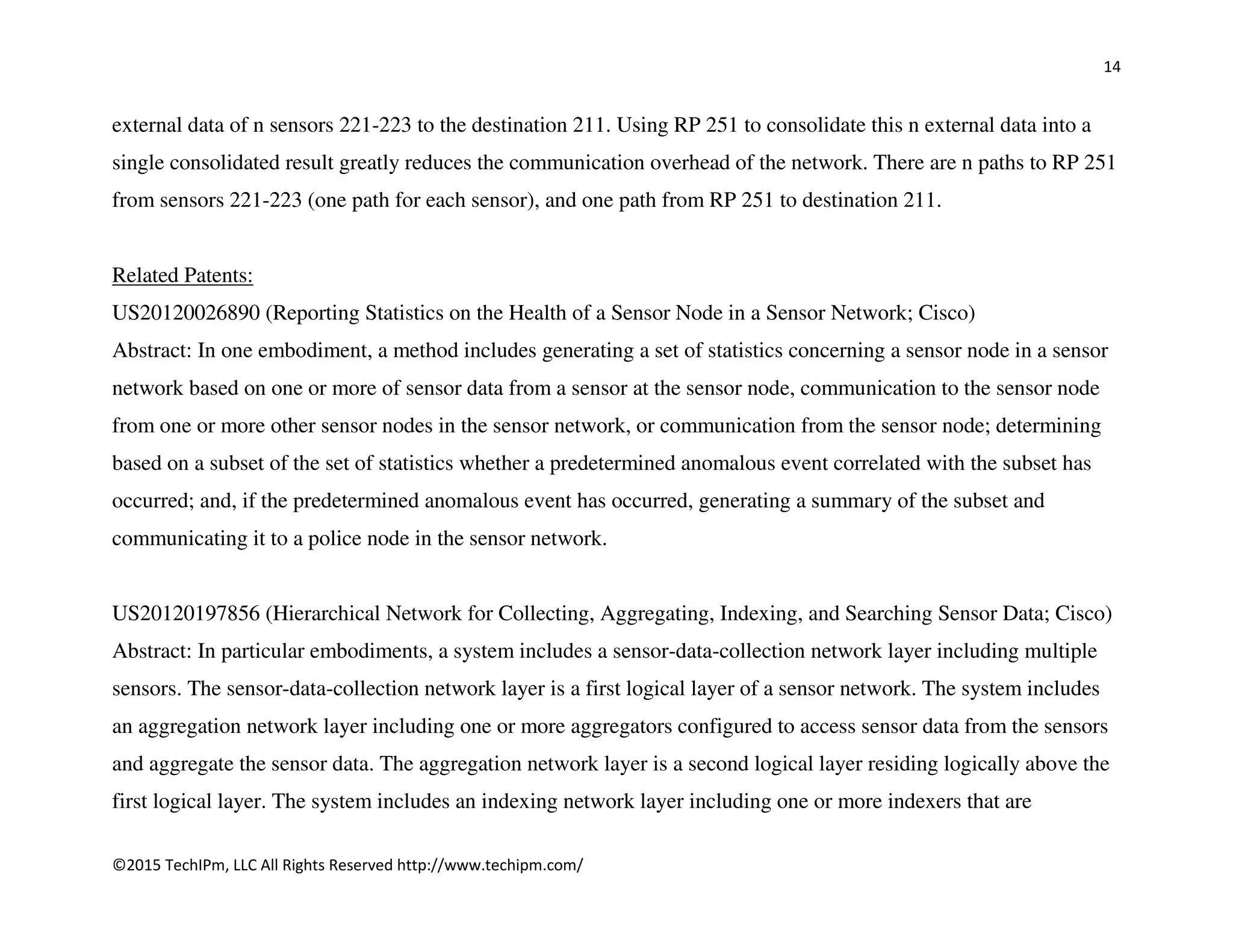 14
©2015 TechIPm, LLC All Rights Reserved http://www.techipm.com/
external data of n sensors 221-223 to the destination 211. Using RP 251 to consolidate this n external data into a
single consolidated result greatly reduces the communication overhead of the network. There are n paths to RP 251
from sensors 221-223 (one path for each sensor), and one path from RP 251 to destination 211.
Related Patents:
US20120026890 (Reporting Statistics on the Health of a Sensor Node in a Sensor Network; Cisco)
Abstract: In one embodiment, a method includes generating a set of statistics concerning a sensor node in a sensor
network based on one or more of sensor data from a sensor at the sensor node, communication to the sensor node
from one or more other sensor nodes in the sensor network, or communication from the sensor node; determining
based on a subset of the set of statistics whether a predetermined anomalous event correlated with the subset has
occurred; and, if the predetermined anomalous event has occurred, generating a summary of the subset and
communicating it to a police node in the sensor network.
US20120197856 (Hierarchical Network for Collecting, Aggregating, Indexing, and Searching Sensor Data; Cisco)
Abstract: In particular embodiments, a system includes a sensor-data-collection network layer including multiple
sensors. The sensor-data-collection network layer is a first logical layer of a sensor network. The system includes
an aggregation network layer including one or more aggregators configured to access sensor data from the sensors
and aggregate the sensor data. The aggregation network layer is a second logical layer residing logically above the
first logical layer. The system includes an indexing network layer including one or more indexers that are
 