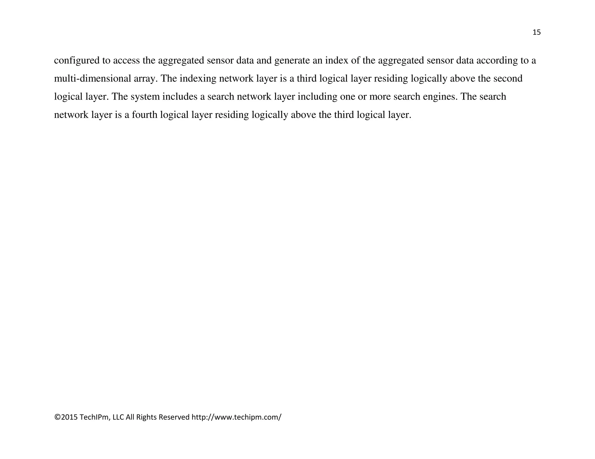 15
©2015 TechIPm, LLC All Rights Reserved http://www.techipm.com/
configured to access the aggregated sensor data and generate an index of the aggregated sensor data according to a
multi-dimensional array. The indexing network layer is a third logical layer residing logically above the second
logical layer. The system includes a search network layer including one or more search engines. The search
network layer is a fourth logical layer residing logically above the third logical layer.
 