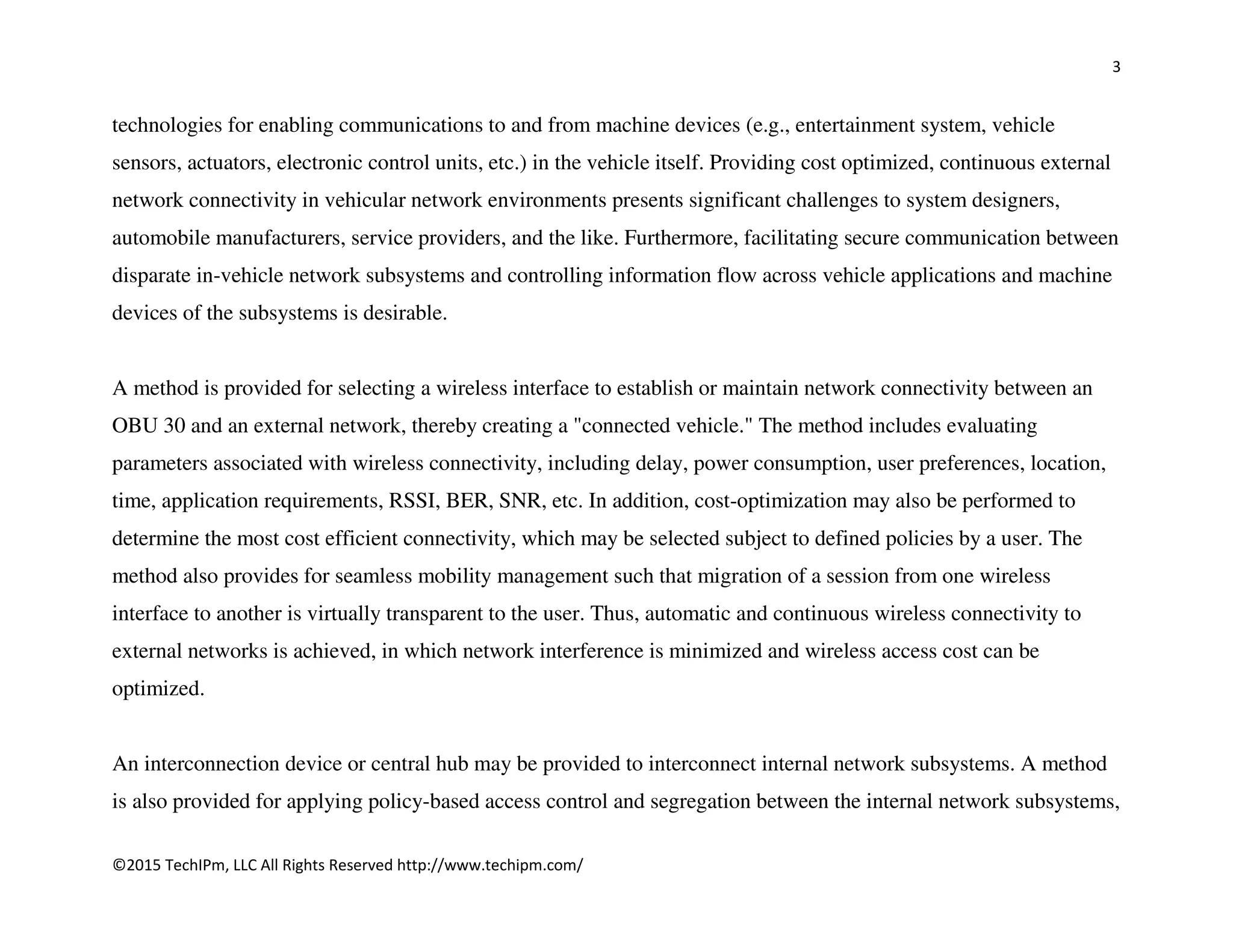 3
©2015 TechIPm, LLC All Rights Reserved http://www.techipm.com/
technologies for enabling communications to and from machine devices (e.g., entertainment system, vehicle
sensors, actuators, electronic control units, etc.) in the vehicle itself. Providing cost optimized, continuous external
network connectivity in vehicular network environments presents significant challenges to system designers,
automobile manufacturers, service providers, and the like. Furthermore, facilitating secure communication between
disparate in-vehicle network subsystems and controlling information flow across vehicle applications and machine
devices of the subsystems is desirable.
A method is provided for selecting a wireless interface to establish or maintain network connectivity between an
OBU 30 and an external network, thereby creating a "connected vehicle." The method includes evaluating
parameters associated with wireless connectivity, including delay, power consumption, user preferences, location,
time, application requirements, RSSI, BER, SNR, etc. In addition, cost-optimization may also be performed to
determine the most cost efficient connectivity, which may be selected subject to defined policies by a user. The
method also provides for seamless mobility management such that migration of a session from one wireless
interface to another is virtually transparent to the user. Thus, automatic and continuous wireless connectivity to
external networks is achieved, in which network interference is minimized and wireless access cost can be
optimized.
An interconnection device or central hub may be provided to interconnect internal network subsystems. A method
is also provided for applying policy-based access control and segregation between the internal network subsystems,
 