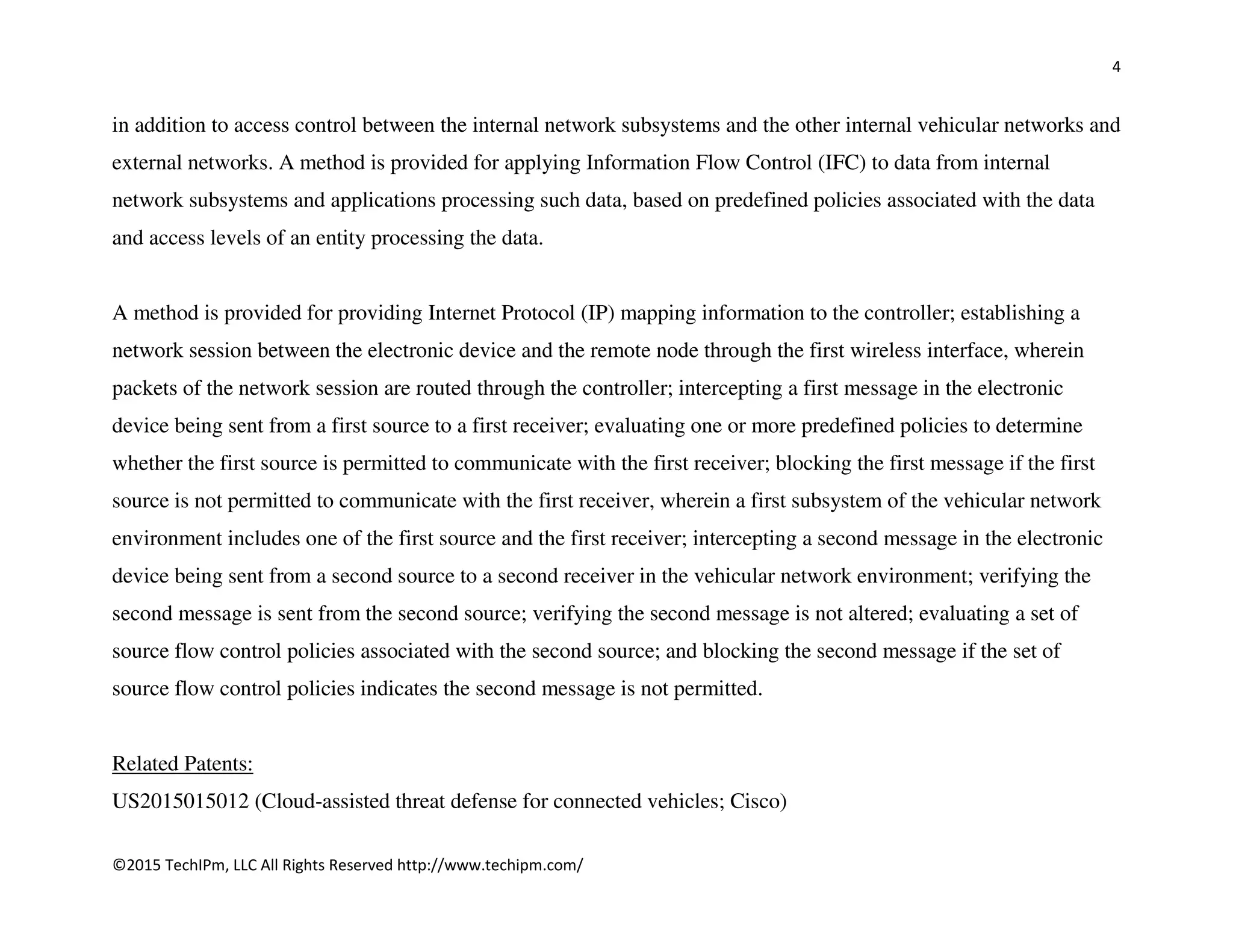 4
©2015 TechIPm, LLC All Rights Reserved http://www.techipm.com/
in addition to access control between the internal network subsystems and the other internal vehicular networks and
external networks. A method is provided for applying Information Flow Control (IFC) to data from internal
network subsystems and applications processing such data, based on predefined policies associated with the data
and access levels of an entity processing the data.
A method is provided for providing Internet Protocol (IP) mapping information to the controller; establishing a
network session between the electronic device and the remote node through the first wireless interface, wherein
packets of the network session are routed through the controller; intercepting a first message in the electronic
device being sent from a first source to a first receiver; evaluating one or more predefined policies to determine
whether the first source is permitted to communicate with the first receiver; blocking the first message if the first
source is not permitted to communicate with the first receiver, wherein a first subsystem of the vehicular network
environment includes one of the first source and the first receiver; intercepting a second message in the electronic
device being sent from a second source to a second receiver in the vehicular network environment; verifying the
second message is sent from the second source; verifying the second message is not altered; evaluating a set of
source flow control policies associated with the second source; and blocking the second message if the set of
source flow control policies indicates the second message is not permitted.
Related Patents:
US2015015012 (Cloud-assisted threat defense for connected vehicles; Cisco)
 