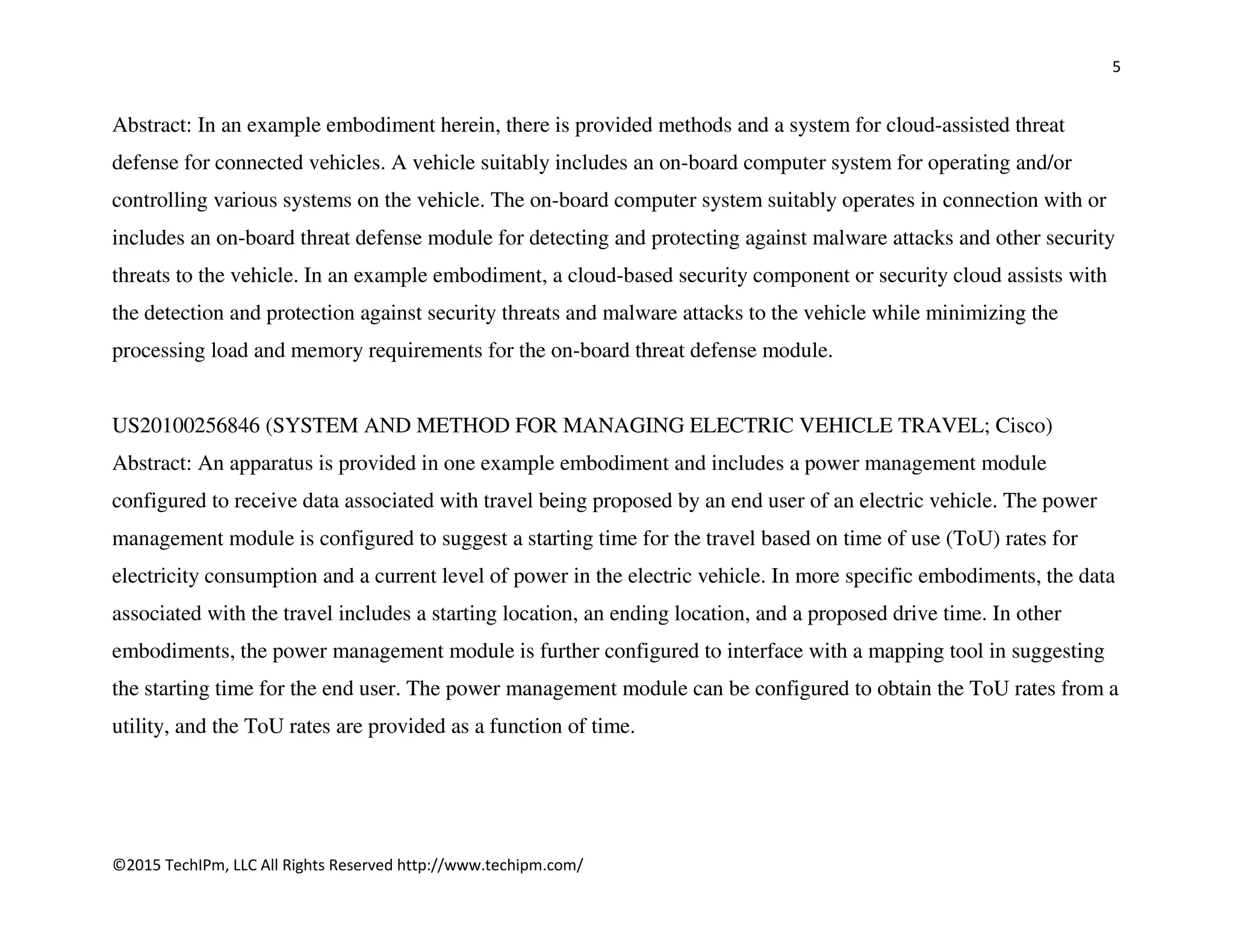 5
©2015 TechIPm, LLC All Rights Reserved http://www.techipm.com/
Abstract: In an example embodiment herein, there is provided methods and a system for cloud-assisted threat
defense for connected vehicles. A vehicle suitably includes an on-board computer system for operating and/or
controlling various systems on the vehicle. The on-board computer system suitably operates in connection with or
includes an on-board threat defense module for detecting and protecting against malware attacks and other security
threats to the vehicle. In an example embodiment, a cloud-based security component or security cloud assists with
the detection and protection against security threats and malware attacks to the vehicle while minimizing the
processing load and memory requirements for the on-board threat defense module.
US20100256846 (SYSTEM AND METHOD FOR MANAGING ELECTRIC VEHICLE TRAVEL; Cisco)
Abstract: An apparatus is provided in one example embodiment and includes a power management module
configured to receive data associated with travel being proposed by an end user of an electric vehicle. The power
management module is configured to suggest a starting time for the travel based on time of use (ToU) rates for
electricity consumption and a current level of power in the electric vehicle. In more specific embodiments, the data
associated with the travel includes a starting location, an ending location, and a proposed drive time. In other
embodiments, the power management module is further configured to interface with a mapping tool in suggesting
the starting time for the end user. The power management module can be configured to obtain the ToU rates from a
utility, and the ToU rates are provided as a function of time.
 
