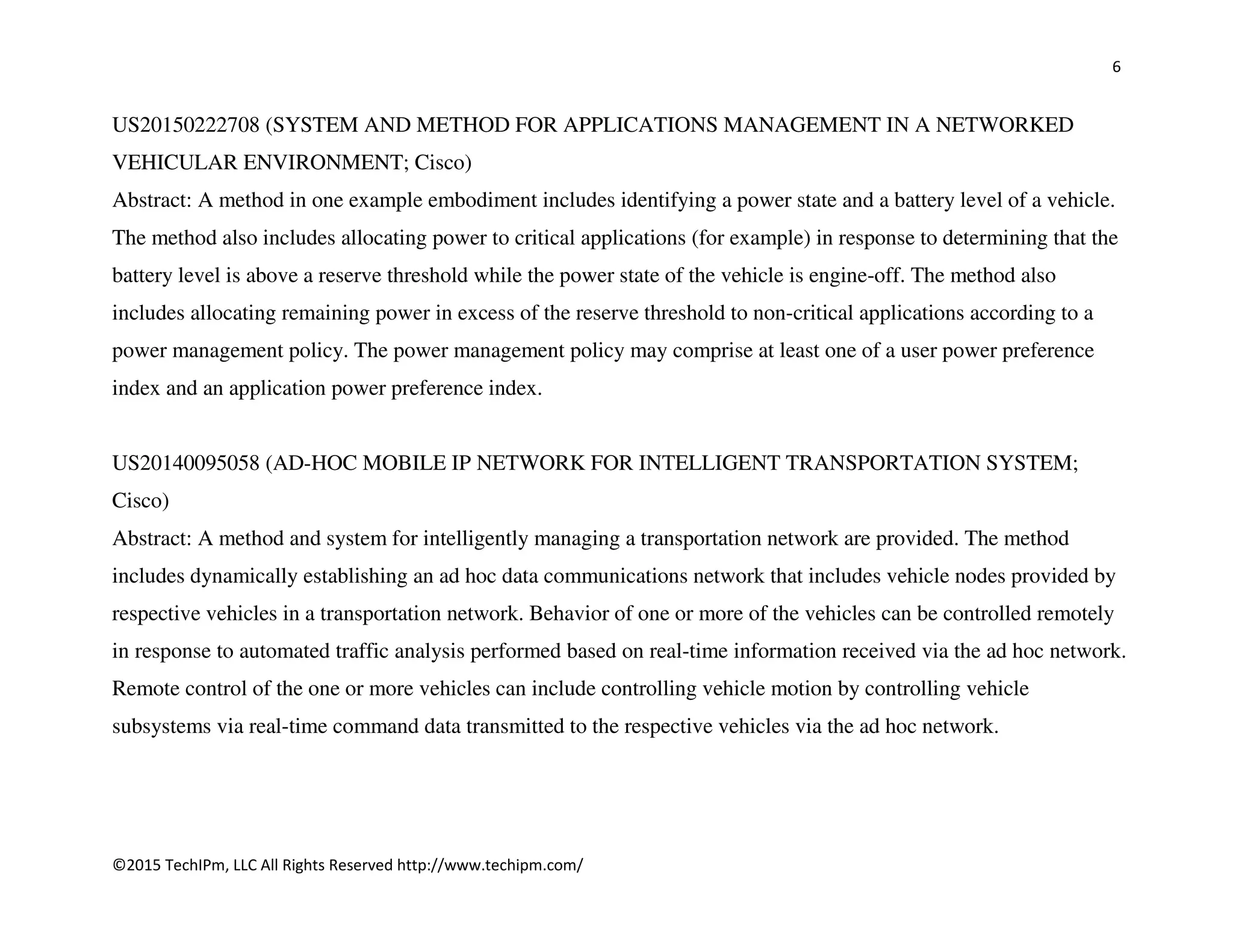 6
©2015 TechIPm, LLC All Rights Reserved http://www.techipm.com/
US20150222708 (SYSTEM AND METHOD FOR APPLICATIONS MANAGEMENT IN A NETWORKED
VEHICULAR ENVIRONMENT; Cisco)
Abstract: A method in one example embodiment includes identifying a power state and a battery level of a vehicle.
The method also includes allocating power to critical applications (for example) in response to determining that the
battery level is above a reserve threshold while the power state of the vehicle is engine-off. The method also
includes allocating remaining power in excess of the reserve threshold to non-critical applications according to a
power management policy. The power management policy may comprise at least one of a user power preference
index and an application power preference index.
US20140095058 (AD-HOC MOBILE IP NETWORK FOR INTELLIGENT TRANSPORTATION SYSTEM;
Cisco)
Abstract: A method and system for intelligently managing a transportation network are provided. The method
includes dynamically establishing an ad hoc data communications network that includes vehicle nodes provided by
respective vehicles in a transportation network. Behavior of one or more of the vehicles can be controlled remotely
in response to automated traffic analysis performed based on real-time information received via the ad hoc network.
Remote control of the one or more vehicles can include controlling vehicle motion by controlling vehicle
subsystems via real-time command data transmitted to the respective vehicles via the ad hoc network.
 