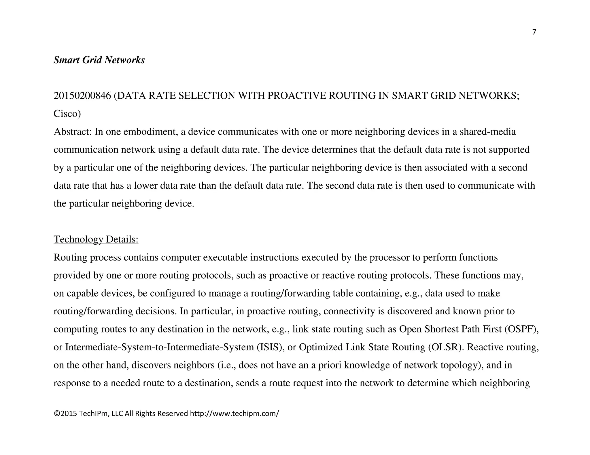 7
©2015 TechIPm, LLC All Rights Reserved http://www.techipm.com/
Smart Grid Networks
20150200846 (DATA RATE SELECTION WITH PROACTIVE ROUTING IN SMART GRID NETWORKS;
Cisco)
Abstract: In one embodiment, a device communicates with one or more neighboring devices in a shared-media
communication network using a default data rate. The device determines that the default data rate is not supported
by a particular one of the neighboring devices. The particular neighboring device is then associated with a second
data rate that has a lower data rate than the default data rate. The second data rate is then used to communicate with
the particular neighboring device.
Technology Details:
Routing process contains computer executable instructions executed by the processor to perform functions
provided by one or more routing protocols, such as proactive or reactive routing protocols. These functions may,
on capable devices, be configured to manage a routing/forwarding table containing, e.g., data used to make
routing/forwarding decisions. In particular, in proactive routing, connectivity is discovered and known prior to
computing routes to any destination in the network, e.g., link state routing such as Open Shortest Path First (OSPF),
or Intermediate-System-to-Intermediate-System (ISIS), or Optimized Link State Routing (OLSR). Reactive routing,
on the other hand, discovers neighbors (i.e., does not have an a priori knowledge of network topology), and in
response to a needed route to a destination, sends a route request into the network to determine which neighboring
 
