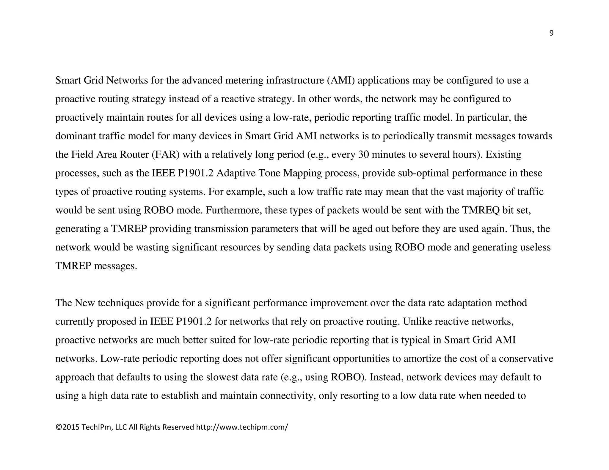 9
©2015 TechIPm, LLC All Rights Reserved http://www.techipm.com/
Smart Grid Networks for the advanced metering infrastructure (AMI) applications may be configured to use a
proactive routing strategy instead of a reactive strategy. In other words, the network may be configured to
proactively maintain routes for all devices using a low-rate, periodic reporting traffic model. In particular, the
dominant traffic model for many devices in Smart Grid AMI networks is to periodically transmit messages towards
the Field Area Router (FAR) with a relatively long period (e.g., every 30 minutes to several hours). Existing
processes, such as the IEEE P1901.2 Adaptive Tone Mapping process, provide sub-optimal performance in these
types of proactive routing systems. For example, such a low traffic rate may mean that the vast majority of traffic
would be sent using ROBO mode. Furthermore, these types of packets would be sent with the TMREQ bit set,
generating a TMREP providing transmission parameters that will be aged out before they are used again. Thus, the
network would be wasting significant resources by sending data packets using ROBO mode and generating useless
TMREP messages.
The New techniques provide for a significant performance improvement over the data rate adaptation method
currently proposed in IEEE P1901.2 for networks that rely on proactive routing. Unlike reactive networks,
proactive networks are much better suited for low-rate periodic reporting that is typical in Smart Grid AMI
networks. Low-rate periodic reporting does not offer significant opportunities to amortize the cost of a conservative
approach that defaults to using the slowest data rate (e.g., using ROBO). Instead, network devices may default to
using a high data rate to establish and maintain connectivity, only resorting to a low data rate when needed to
 