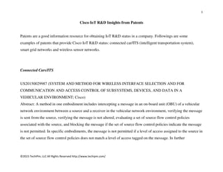 1
©2015 TechIPm, LLC All Rights Reserved http://www.techipm.com/
Cisco IoT R&D Insights from Patents
Patents are a good information resource for obtaining IoT R&D status in a company. Followings are some
examples of patents that provide Cisco IoT R&D status: connected car/ITS (intelligent transportation system),
smart grid networks and wireless sensor networks.
Connected Cars/ITS
US20150029987 (SYSTEM AND METHOD FOR WIRELESS INTERFACE SELECTION AND FOR
COMMUNICATION AND ACCESS CONTROL OF SUBSYSTEMS, DEVICES, AND DATA IN A
VEHICULAR ENVIRONMENT; Cisco)
Abstract: A method in one embodiment includes intercepting a message in an on-board unit (OBU) of a vehicular
network environment between a source and a receiver in the vehicular network environment, verifying the message
is sent from the source, verifying the message is not altered, evaluating a set of source flow control policies
associated with the source, and blocking the message if the set of source flow control policies indicate the message
is not permitted. In specific embodiments, the message is not permitted if a level of access assigned to the source in
the set of source flow control policies does not match a level of access tagged on the message. In further
 