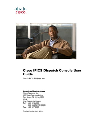 Americas Headquarters
Cisco Systems, Inc.
170 West Tasman Drive
San Jose, CA 95134-1706
USA
http://www.cisco.com
Tel: 408 526-4000
800 553-NETS (6387)
Fax: 408 527-0883
Cisco IPICS Dispatch Console User
Guide
Cisco IPICS Release 4.0
Text Part Number: OL-21228-01
 