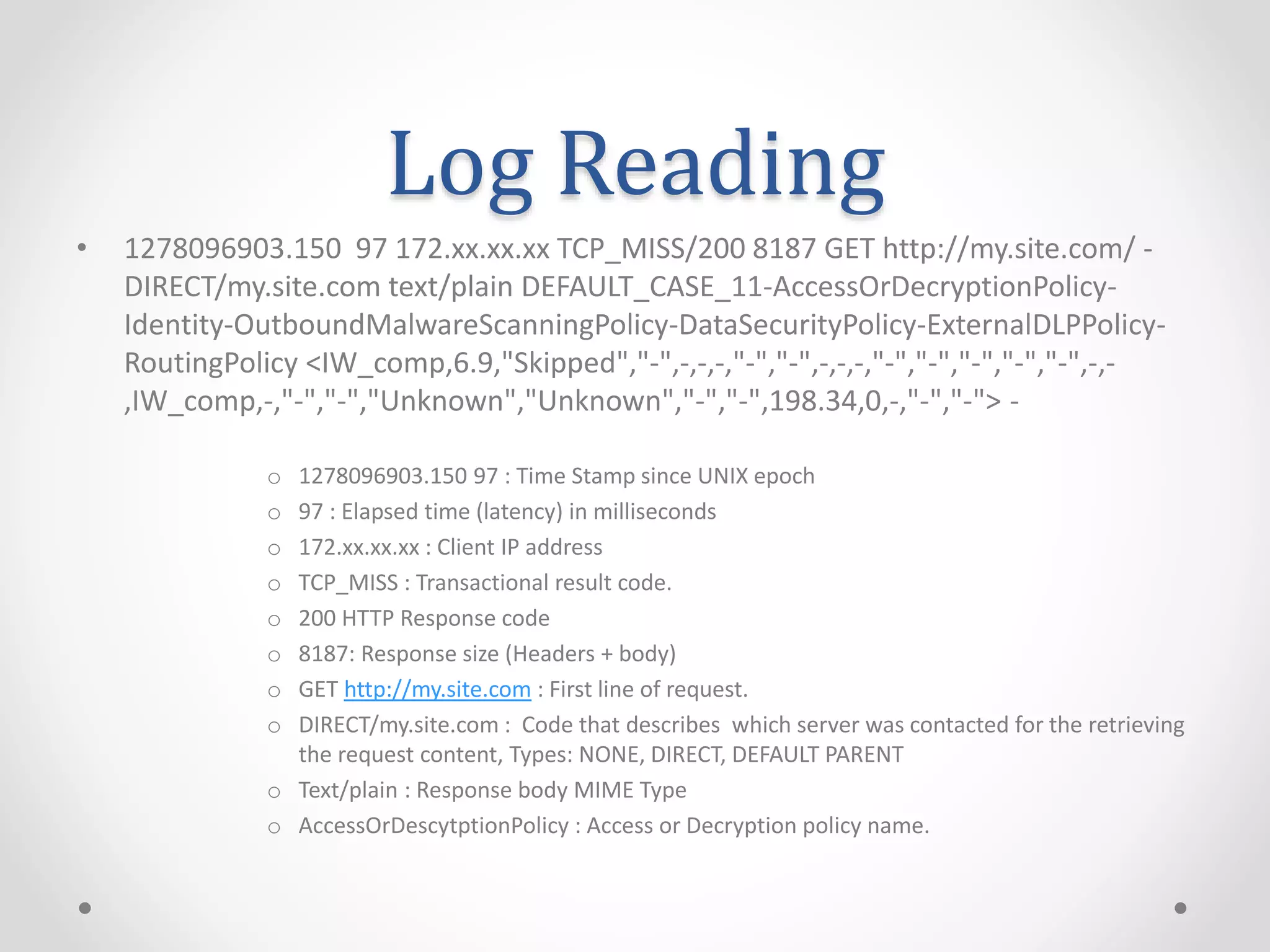 Log Reading
• 1278096903.150 97 172.xx.xx.xx TCP_MISS/200 8187 GET http://my.site.com/ -
DIRECT/my.site.com text/plain DEFAULT_CASE_11-AccessOrDecryptionPolicy-
Identity-OutboundMalwareScanningPolicy-DataSecurityPolicy-ExternalDLPPolicy-
RoutingPolicy <IW_comp,6.9,"Skipped","-",-,-,-,"-","-",-,-,-,"-","-","-","-","-",-,-
,IW_comp,-,"-","-","Unknown","Unknown","-","-",198.34,0,-,"-","-"> -
o 1278096903.150 97 : Time Stamp since UNIX epoch
o 97 : Elapsed time (latency) in milliseconds
o 172.xx.xx.xx : Client IP address
o TCP_MISS : Transactional result code.
o 200 HTTP Response code
o 8187: Response size (Headers + body)
o GET http://my.site.com : First line of request.
o DIRECT/my.site.com : Code that describes which server was contacted for the retrieving
the request content, Types: NONE, DIRECT, DEFAULT PARENT
o Text/plain : Response body MIME Type
o AccessOrDescytptionPolicy : Access or Decryption policy name.
 