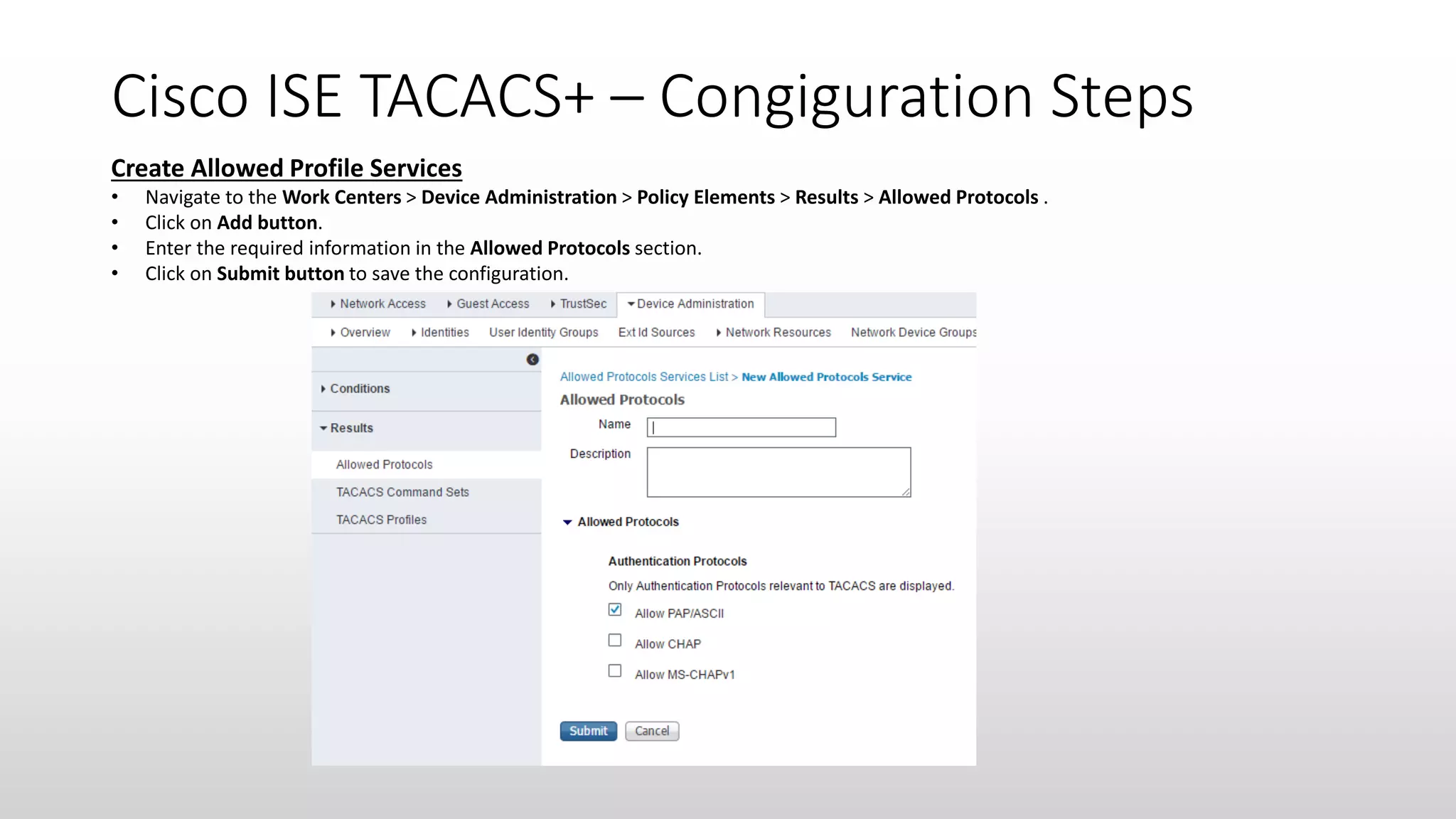 Cisco ISE TACACS+ – Congiguration Steps
Create Allowed Profile Services
• Navigate to the Work Centers > Device Administration > Policy Elements > Results > Allowed Protocols .
• Click on Add button.
• Enter the required information in the Allowed Protocols section.
• Click on Submit button to save the configuration.
 
