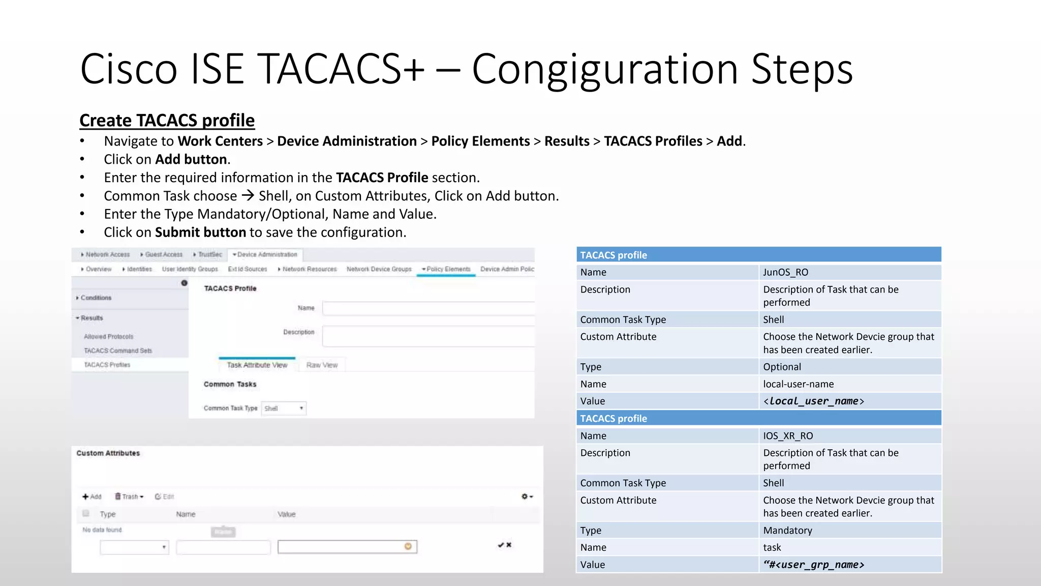 Cisco ISE TACACS+ – Congiguration Steps
Create TACACS profile
• Navigate to Work Centers > Device Administration > Policy Elements > Results > TACACS Profiles > Add.
• Click on Add button.
• Enter the required information in the TACACS Profile section.
• Common Task choose  Shell, on Custom Attributes, Click on Add button.
• Enter the Type Mandatory/Optional, Name and Value.
• Click on Submit button to save the configuration.
TACACS profile
Name JunOS_RO
Description Description of Task that can be
performed
Common Task Type Shell
Custom Attribute Choose the Network Devcie group that
has been created earlier.
Type Optional
Name local-user-name
Value <local_user_name>
TACACS profile
Name IOS_XR_RO
Description Description of Task that can be
performed
Common Task Type Shell
Custom Attribute Choose the Network Devcie group that
has been created earlier.
Type Mandatory
Name task
Value “#<user_grp_name>
 