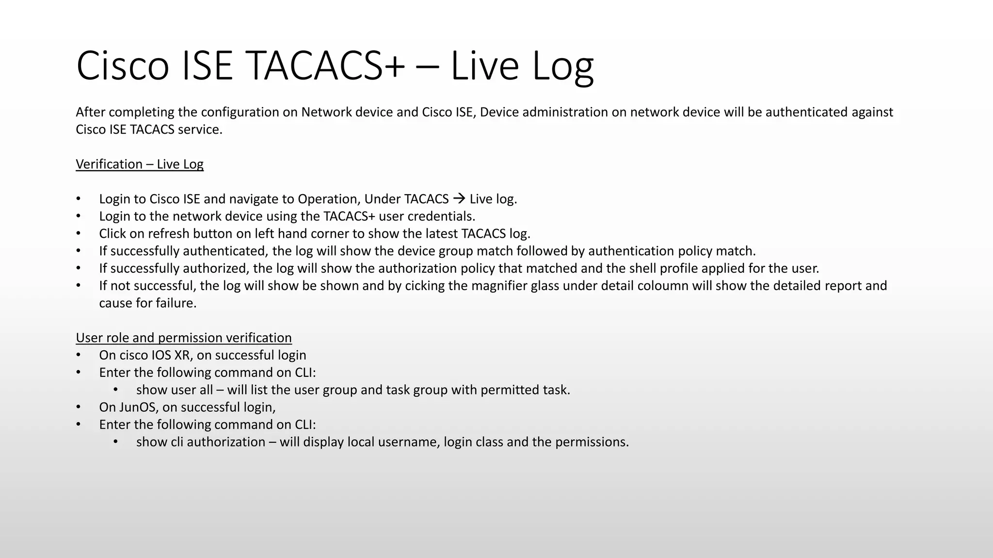 Cisco ISE TACACS+ – Live Log
After completing the configuration on Network device and Cisco ISE, Device administration on network device will be authenticated against
Cisco ISE TACACS service.
Verification – Live Log
• Login to Cisco ISE and navigate to Operation, Under TACACS  Live log.
• Login to the network device using the TACACS+ user credentials.
• Click on refresh button on left hand corner to show the latest TACACS log.
• If successfully authenticated, the log will show the device group match followed by authentication policy match.
• If successfully authorized, the log will show the authorization policy that matched and the shell profile applied for the user.
• If not successful, the log will show be shown and by cicking the magnifier glass under detail coloumn will show the detailed report and
cause for failure.
User role and permission verification
• On cisco IOS XR, on successful login
• Enter the following command on CLI:
• show user all – will list the user group and task group with permitted task.
• On JunOS, on successful login,
• Enter the following command on CLI:
• show cli authorization – will display local username, login class and the permissions.
 