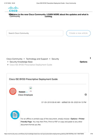 21.07.2022, 16:29 Cisco ISE BYOD Prescriptive Deployment Guide - Cisco Community
https://community.cisco.com/t5/security-knowledge-base/cisco-ise-byod-prescriptive-deployment-guide/ta-p/3641867#toc-hId-1185476859 1/78
Cisco
Community
Welcome to the new Cisco Community. LEARN MORE about the updates and what is
coming.
Search Cisco Community Create a new article
Cisco Community
 > 
Technology and Support
 > 
Security
> 
Security Knowledge Base
> 
Cisco ISE BYOD Prescriptive Deployment Guide
Options

Cisco ISE BYOD Prescriptive Deployment Guide


howon
 

Cisco Employee
‎
07-09-2018
08:40 AM
- edited ‎
08-06-2020
04:10 PM

For an offline or printed copy of this document, simply choose ⋮ Options > Printer
Friendly Page. You may then Print, Print to PDF or copy and paste to any other
document format you like.
 